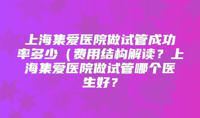 上海集爱医院做试管成功率多少（费用结构解读？上海集爱医院做试管哪个医生好？
