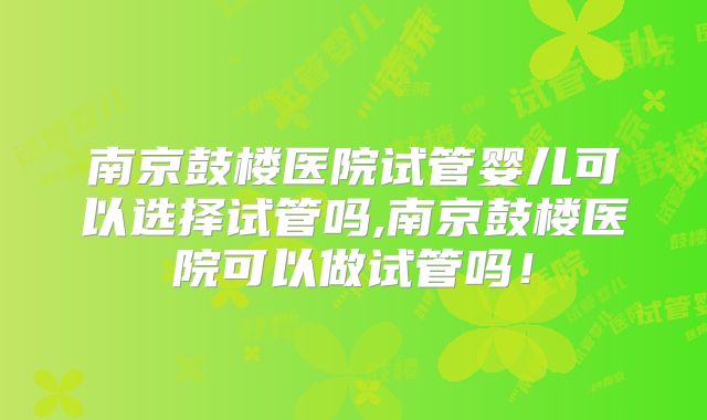 南京鼓楼医院试管婴儿可以选择试管吗,南京鼓楼医院可以做试管吗!