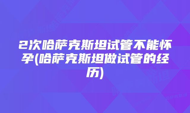 2次哈萨克斯坦试管不能怀孕(哈萨克斯坦做试管的经历)