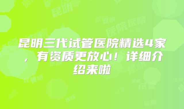 昆明三代试管医院精选4家，有资质更放心！详细介绍来啦