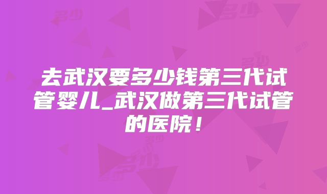 去武汉要多少钱第三代试管婴儿_武汉做第三代试管的医院！