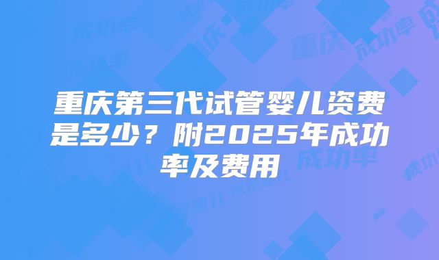 重庆第三代试管婴儿资费是多少?附2025年成功率及费用