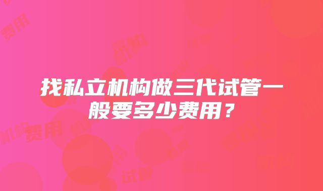 找私立机构做三代试管一般要多少费用？