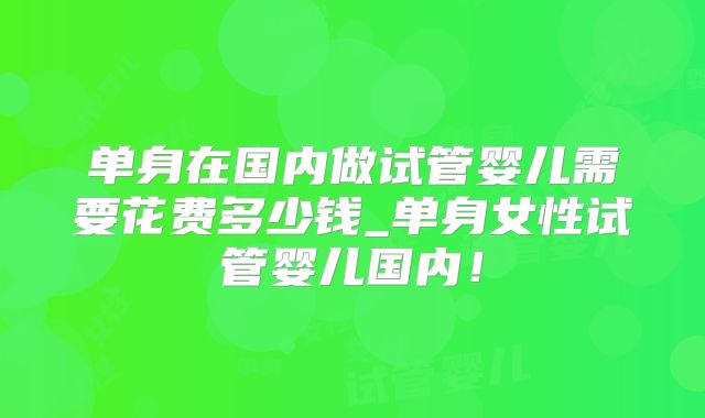 单身在国内做试管婴儿需要花费多少钱_单身女性试管婴儿国内！