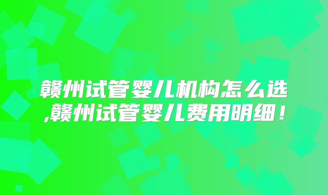 赣州试管婴儿机构怎么选,赣州试管婴儿费用明细！
