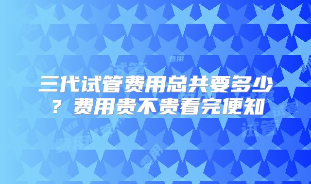 三代试管费用总共要多少？费用贵不贵看完便知