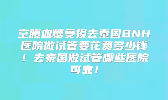 空腹血糖受损去泰国BNH医院做试管要花费多少钱！去泰国做试管哪些医院可靠！