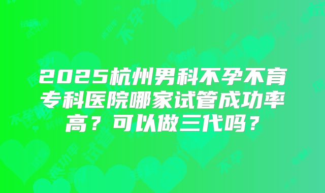 2025杭州男科不孕不育专科医院哪家试管成功率高？可以做三代吗？