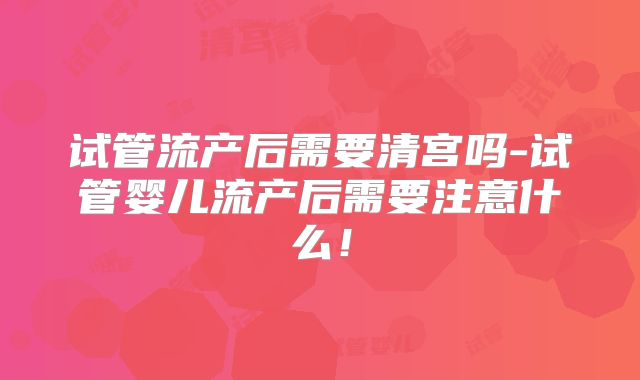 试管流产后需要清宫吗-试管婴儿流产后需要注意什么！