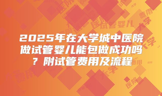 2025年在大学城中医院做试管婴儿能包做成功吗?附试管费用及流程