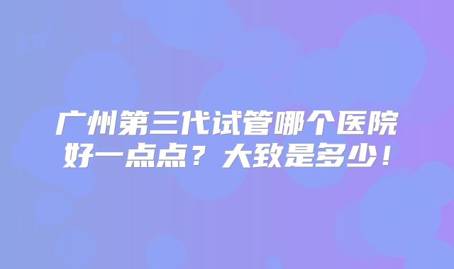 广州第三代试管哪个医院好一点点？大致是多少！