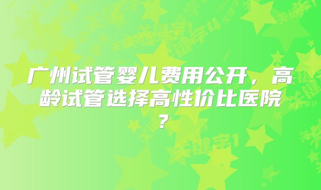广州试管婴儿费用公开，高龄试管选择高性价比医院？