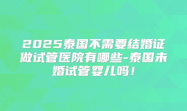 2025泰国不需要结婚证做试管医院有哪些-泰国未婚试管婴儿吗！