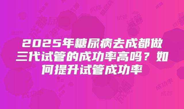 2025年糖尿病去成都做三代试管的成功率高吗?如何提升试管成功率