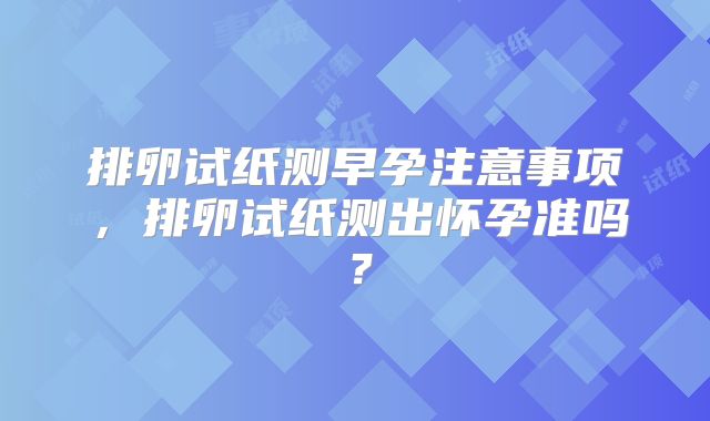 排卵试纸测早孕注意事项,排卵试纸测出怀孕准吗?