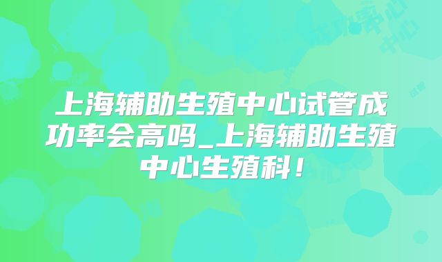 上海辅助生殖中心试管成功率会高吗_上海辅助生殖中心生殖科！