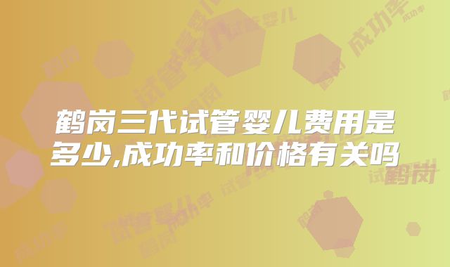 鹤岗三代试管婴儿费用是多少,成功率和价格有关吗