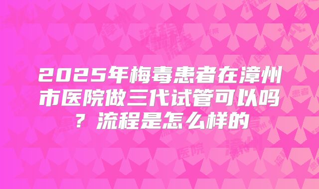 2025年梅毒患者在漳州市医院做三代试管可以吗？流程是怎么样的