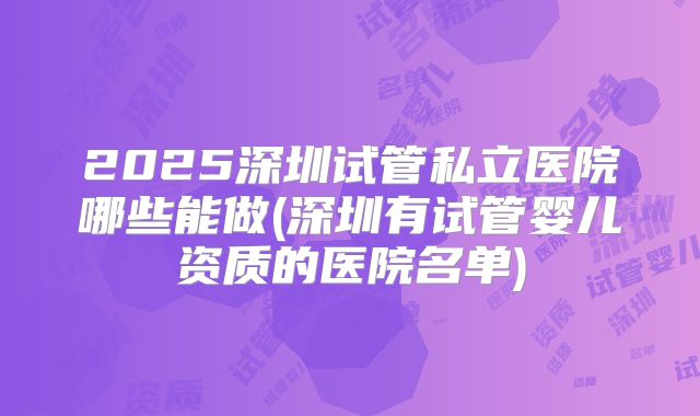 2025深圳试管私立医院哪些能做(深圳有试管婴儿资质的医院名单)