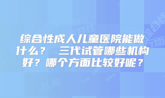 综合性成人儿童医院能做什么? 三代试管哪些机构好?哪个方面比较好呢?