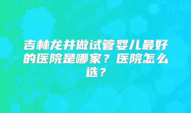 吉林龙井做试管婴儿最好的医院是哪家？医院怎么选？