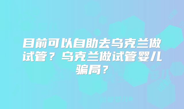 目前可以自助去乌克兰做试管?乌克兰做试管婴儿骗局?