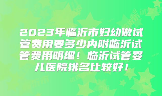 2023年临沂市妇幼做试管费用要多少内附临沂试管费用明细!临沂试管婴儿医院排名比较好!