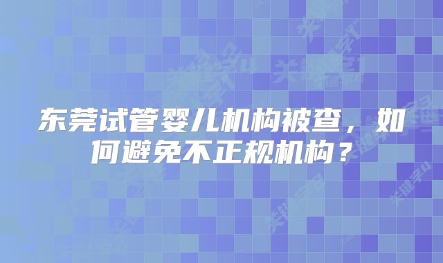东莞试管婴儿机构被查,如何避免不正规机构?