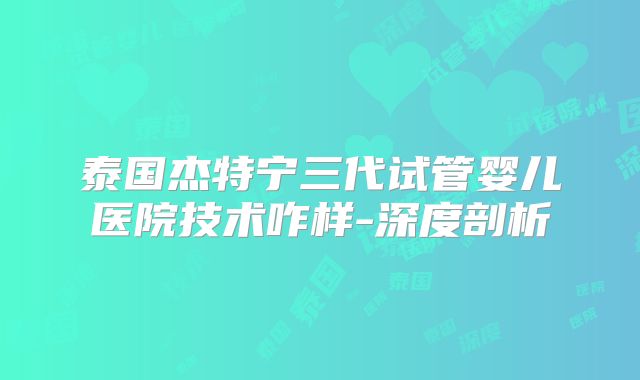 泰国杰特宁三代试管婴儿医院技术咋样-深度剖析