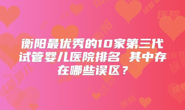 衡阳最优秀的10家第三代试管婴儿医院排名 其中存在哪些误区？