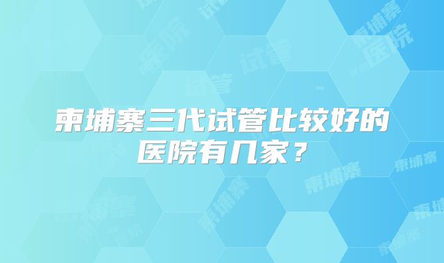 柬埔寨三代试管比较好的医院有几家？