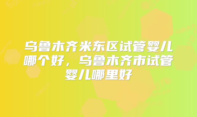 乌鲁木齐米东区试管婴儿哪个好，乌鲁木齐市试管婴儿哪里好