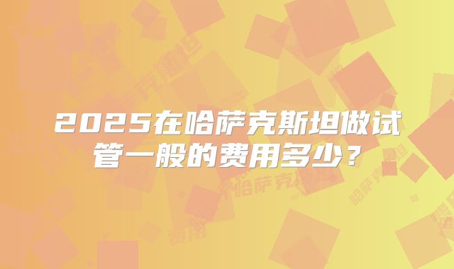 2025在哈萨克斯坦做试管一般的费用多少？