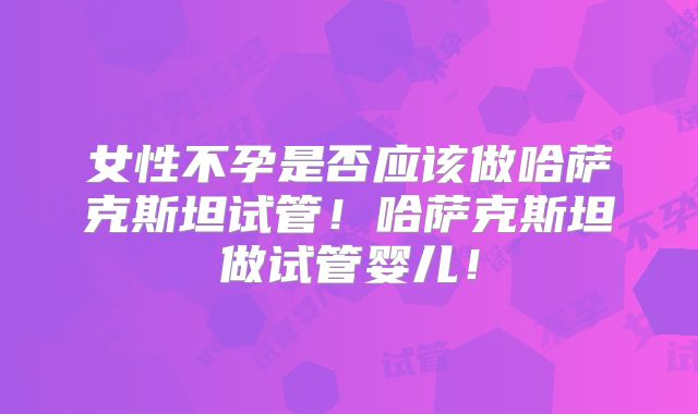 女性不孕是否应该做哈萨克斯坦试管!哈萨克斯坦做试管婴儿!