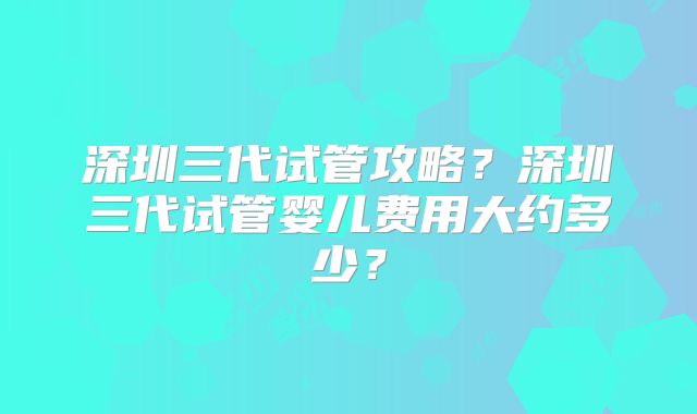 深圳三代试管攻略？深圳三代试管婴儿费用大约多少？