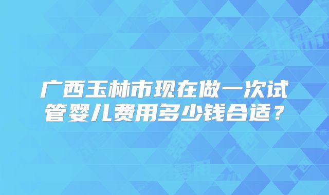 广西玉林市现在做一次试管婴儿费用多少钱合适?
