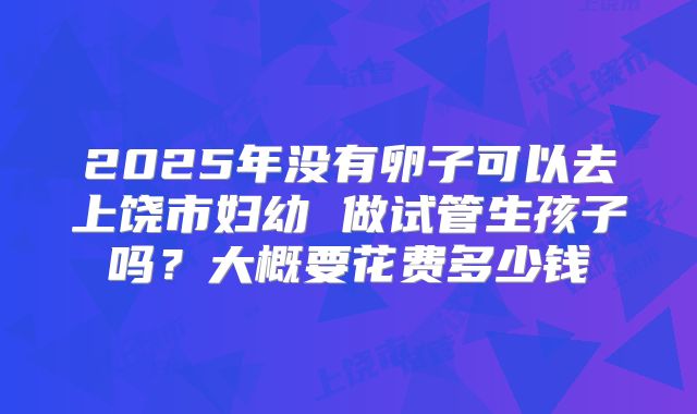 2025年没有卵子可以去上饶市妇幼 做试管生孩子吗?大概要花费多少钱