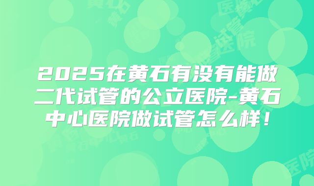 2025在黄石有没有能做二代试管的公立医院-黄石中心医院做试管怎么样！