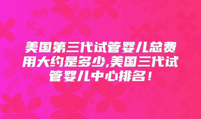 美国第三代试管婴儿总费用大约是多少,美国三代试管婴儿中心排名！