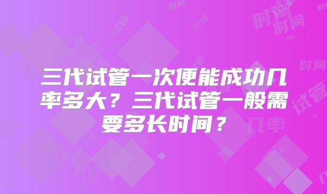 三代试管一次便能成功几率多大?三代试管一般需要多长时间?