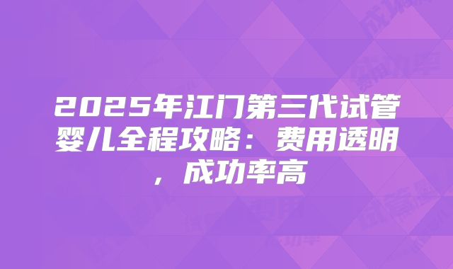 2025年江门第三代试管婴儿全程攻略：费用透明，成功率高