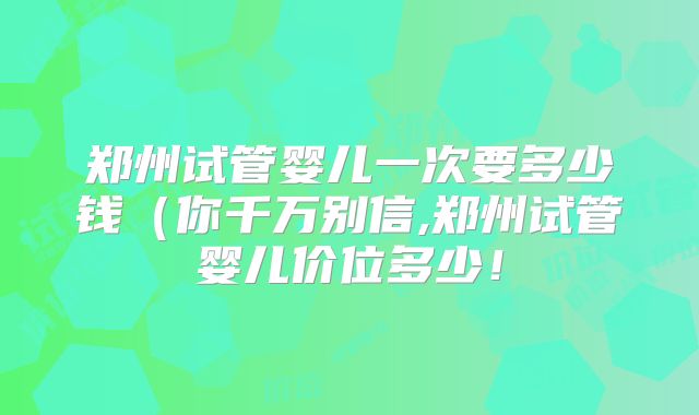 郑州试管婴儿一次要多少钱（你千万别信,郑州试管婴儿价位多少！