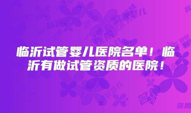 临沂试管婴儿医院名单!临沂有做试管资质的医院!