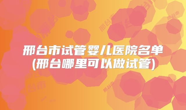 邢台市试管婴儿医院名单(邢台哪里可以做试管)