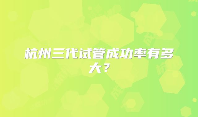 杭州三代试管成功率有多大?