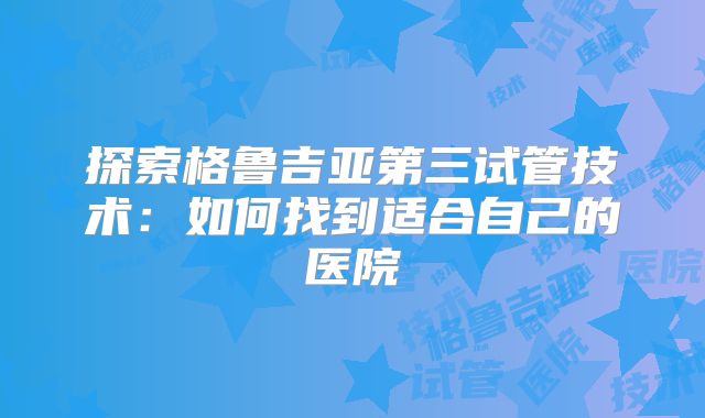 探索格鲁吉亚第三试管技术：如何找到适合自己的医院