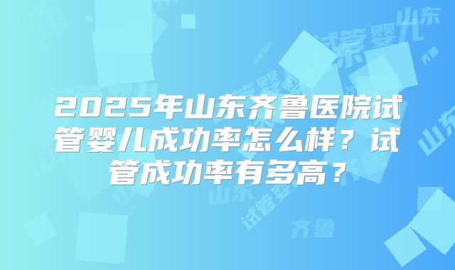 2025年山东齐鲁医院试管婴儿成功率怎么样？试管成功率有多高？