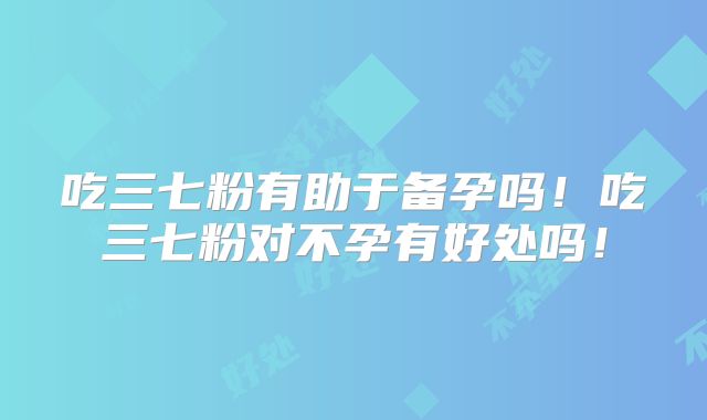 吃三七粉有助于备孕吗!吃三七粉对不孕有好处吗!