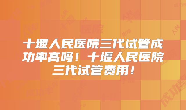 十堰人民医院三代试管成功率高吗!十堰人民医院三代试管费用!
