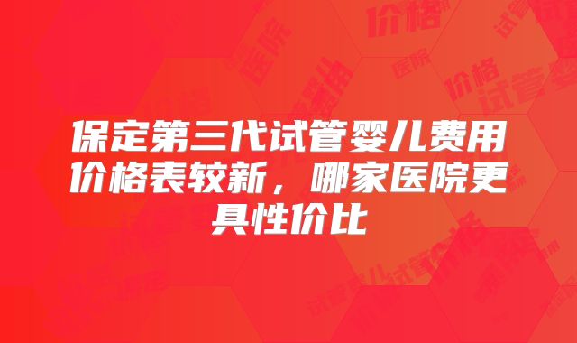 保定第三代试管婴儿费用价格表较新，哪家医院更具性价比